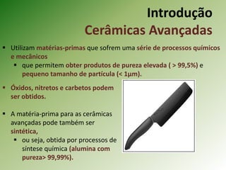 Introdução
Cerâmicas Avançadas
 Utilizam matérias-primas que sofrem uma série de processos químicos
e mecânicos
 que permitem obter produtos de pureza elevada ( > 99,5%) e
pequeno tamanho de partícula (< 1µm).
 Óxidos, nitretos e carbetos podem
ser obtidos.
 A matéria-prima para as cerâmicas
avançadas pode também ser
sintética,
 ou seja, obtida por processos de
síntese química (alumina com
pureza> 99,99%).
 