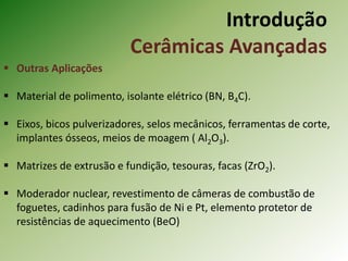  Outras Aplicações
 Material de polimento, isolante elétrico (BN, B4C).
 Eixos, bicos pulverizadores, selos mecânicos, ferramentas de corte,
implantes ósseos, meios de moagem ( Al2O3).
 Matrizes de extrusão e fundição, tesouras, facas (ZrO2).
 Moderador nuclear, revestimento de câmeras de combustão de
foguetes, cadinhos para fusão de Ni e Pt, elemento protetor de
resistências de aquecimento (BeO)
Introdução
Cerâmicas Avançadas
 