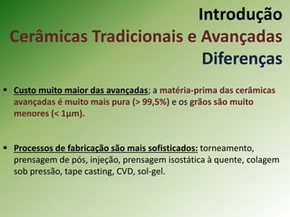 Introdução
Cerâmicas Tradicionais e Avançadas
Diferenças
 Custo muito maior das avançadas; a matéria-prima das cerâmicas
avançadas é muito mais pura (> 99,5%) e os grãos são muito
menores (< 1µm).
 Processos de fabricação são mais sofisticados: torneamento,
prensagem de pós, injeção, prensagem isostática à quente, colagem
sob pressão, tape casting, CVD, sol-gel.
 