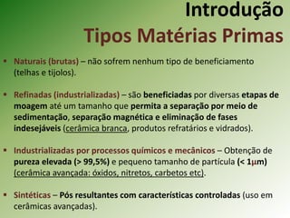 Introdução
Tipos Matérias Primas
 Naturais (brutas) – não sofrem nenhum tipo de beneficiamento
(telhas e tijolos).
 Refinadas (industrializadas) – são beneficiadas por diversas etapas de
moagem até um tamanho que permita a separação por meio de
sedimentação, separação magnética e eliminação de fases
indesejáveis (cerâmica branca, produtos refratários e vidrados).
 Industrializadas por processos químicos e mecânicos – Obtenção de
pureza elevada (> 99,5%) e pequeno tamanho de partícula (< 1µm)
(cerâmica avançada: óxidos, nitretos, carbetos etc).
 Sintéticas – Pós resultantes com características controladas (uso em
cerâmicas avançadas).
 