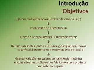 Introdução
Objetivos
ligações covalente/iônica (lembrar do caso do Fe3C)
↓
imobilidade de discordâncias
↓
ausência de zona plástica → materiais frágeis
↓
Defeitos presentes (poros, inclusões, grãos grandes, trincas
superficiais) atuam como concentradores de tensão
↓
Grande variação nos valores de resistência mecânica
encontrados nos catálogos dos fabricantes para produtos
nominalmente iguais.
 