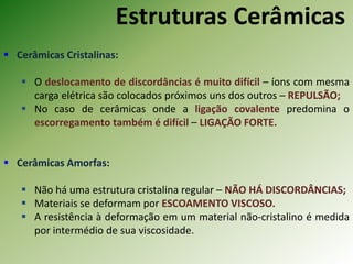Estruturas Cerâmicas
 Cerâmicas Cristalinas:
 O deslocamento de discordâncias é muito difícil – íons com mesma
carga elétrica são colocados próximos uns dos outros – REPULSÃO;
 No caso de cerâmicas onde a ligação covalente predomina o
escorregamento também é difícil – LIGAÇÃO FORTE.
 Cerâmicas Amorfas:
 Não há uma estrutura cristalina regular – NÃO HÁ DISCORDÂNCIAS;
 Materiais se deformam por ESCOAMENTO VISCOSO.
 A resistência à deformação em um material não-cristalino é medida
por intermédio de sua viscosidade.
 