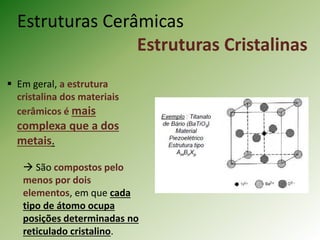 Estruturas Cerâmicas
Estruturas Cristalinas
 Em geral, a estrutura
cristalina dos materiais
cerâmicos é mais
complexa que a dos
metais.
 São compostos pelo
menos por dois
elementos, em que cada
tipo de átomo ocupa
posições determinadas no
reticulado cristalino.
 