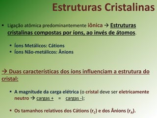  Ligação atômica predominantemente iônica  Estruturas
cristalinas compostas por íons, ao invés de átomos.
 Íons Metálicos: Cátions
 Íons Não-metálicos: Ânions
 Duas características dos íons influenciam a estrutura do
cristal:
 A magnitude da carga elétrica (o cristal deve ser eletricamente
neutro  cargas + = cargas -);
 Os tamanhos relativos dos Cátions (rC) e dos Ânions (rA).
Estruturas Cristalinas
 