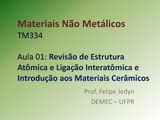 Materiais Não Metálicos
TM334
Aula 01: Revisão de Estrutura
Atômica e Ligação Interatômica e
Introdução aos Materiais Cerâmicos
Prof. Felipe Jedyn
DEMEC – UFPR
 
