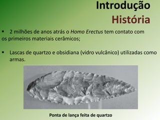 Introdução
História
 2 milhões de anos atrás o Homo Erectus tem contato com
os primeiros materiais cerâmicos;
 Lascas de quartzo e obsidiana (vidro vulcânico) utilizadas como
armas.
Ponta de lança feita de quartzo
 