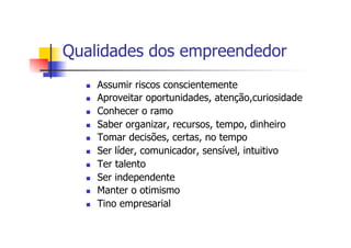 Qualidades dos empreendedor
n 
n 
n 
n 
n 
n 
n 
n 
n 
n 

Assumir riscos conscientemente
Aproveitar oportunidades, atenção,curiosidade
Conhecer o ramo
Saber organizar, recursos, tempo, dinheiro
Tomar decisões, certas, no tempo
Ser líder, comunicador, sensível, intuitivo
Ter talento
Ser independente
Manter o otimismo
Tino empresarial

 