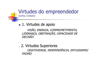 Virtudes do empreendedor
Cunha, Cristiano

n 

1. Virtudes de apoio
VISÃO, ENERGIA, COMPROMETIMENTO,
LIDERANÇA, OBSTINAÇÃO, CAPACIDADE DE
DECISÃO

. 2. Virtudes Superiores
CRIATIVIDADE, INDEPENDÊNCIA, ENTUSIASMO/
PAIXÃO

 