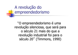 A revolução do
empreendedorismo
“O empreendedorismo é uma
revolução silenciosa, que será para
o século 21 mais do que a
revolução industrial foi para o
século 20” (Timmons, 1990)

 