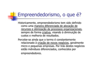 Empreendedorismo, o que é?
Historicamente, empreendedorismo tem sido definido
como uma maneira diferenciada de alocação de
recursos e otimização de processos organizacionais,
sempre de forma criativa, visando à diminuição de
custos e melhoria de resultados.
Percebe-se ainda que o termo é constantemente
relacionado à criação de novos negócios, geralmente
micro e pequenas empresas. Por trás destes negócios
estão indivíduos diferenciados, conhecidos por
empreendedores.

 