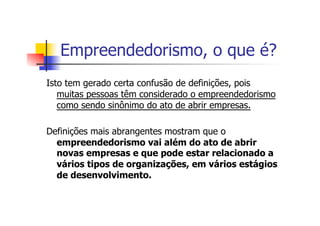 Empreendedorismo, o que é?
Isto tem gerado certa confusão de definições, pois
muitas pessoas têm considerado o empreendedorismo
como sendo sinônimo do ato de abrir empresas.
Definições mais abrangentes mostram que o
empreendedorismo vai além do ato de abrir
novas empresas e que pode estar relacionado a
vários tipos de organizações, em vários estágios
de desenvolvimento.

 
