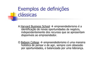 Exemplos de definições
clássicas
A Harvard Business School à empreendedorismo é a
identificação de novas oportunidades de negócio,
independentemente dos recursos que se apresentam
disponíveis ao empreendedor.
O Babson College à empreendedorismo é uma maneira
holística de pensar e de agir, sempre com obsessão
por oportunidades, e balanceada por uma liderança.

 