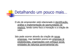 Detalhando um pouco mais…
O ato de empreender está relacionado à identificação,
análise e implementação de oportunidades de
negócio, tendo como foco a inovação e a criação de
valor.
Isto pode ocorrer através da criação de novas
empresas, mas também ocorre em empresas já
estabelecidas, organizações com enfoque social,
entidades de natureza governamental etc.

 