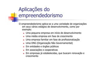 Aplicações do
empreendedorismo
O empreendedorismo aplica-se a uma variedade de organizações
em seus vários estágios de desenvolvimento, como por
exemplo:
n  Uma pequena empresa em início de desenvolvimento
n  Uma média empresa em fase de crescimento
n  Uma empresa familiar em fase de profissionalização
n  Uma ONG (Organização Não Governamental)
n  Em entidades e órgãos públicos
n  Em associações e cooperativas
n  Em empresas já estabelecidas, que buscam renovação e
crescimento

 