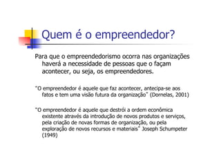Quem é o empreendedor?
Para que o empreendedorismo ocorra nas organizações
haverá a necessidade de pessoas que o façam
acontecer, ou seja, os empreendedores.
“O empreendedor é aquele que faz acontecer, antecipa-se aos
fatos e tem uma visão futura da organização” (Dornelas, 2001)
“O empreendedor é aquele que destrói a ordem econômica
existente através da introdução de novos produtos e serviços,
pela criação de novas formas de organização, ou pela
exploração de novos recursos e materiais” Joseph Schumpeter
(1949)

 