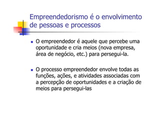 Empreendedorismo é o envolvimento
de pessoas e processos
n 

n 

O empreendedor é aquele que percebe uma
oportunidade e cria meios (nova empresa,
área de negócio, etc.) para persegui-la.
O processo empreendedor envolve todas as
funções, ações, e atividades associadas com
a percepção de oportunidades e a criação de
meios para persegui-las

 