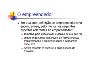 O empreendedor
n 

Em qualquer definição de empreendedorismo
encontram-se, pelo menos, os seguintes
aspectos referentes ao empreendedor:
n 
n 

n 

Iniciativa para criar/inovar e paixão pelo o que faz
Utiliza os recursos disponíveis de forma criativa
transformando o ambiente social e econômico
onde vive
Aceita assumir os riscos e a possibilidade de
fracassar

 