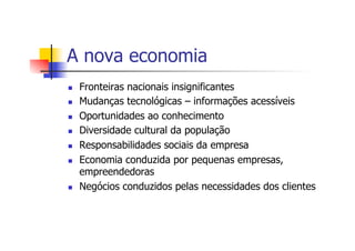 A nova economia
n 
n 
n 
n 
n 
n 

n 

Fronteiras nacionais insignificantes
Mudanças tecnológicas – informações acessíveis
Oportunidades ao conhecimento
Diversidade cultural da população
Responsabilidades sociais da empresa
Economia conduzida por pequenas empresas,
empreendedoras
Negócios conduzidos pelas necessidades dos clientes

 