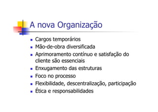 A nova Organização
n 
n 
n 

n 
n 
n 
n 

Cargos temporários
Mão-de-obra diversificada
Aprimoramento contínuo e satisfação do
cliente são essenciais
Enxugamento das estruturas
Foco no processo
Flexibilidade, descentralização, participação
Ética e responsabilidades

 