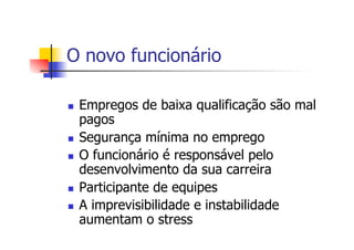 O novo funcionário
n 

n 
n 

n 
n 

Empregos de baixa qualificação são mal
pagos
Segurança mínima no emprego
O funcionário é responsável pelo
desenvolvimento da sua carreira
Participante de equipes
A imprevisibilidade e instabilidade
aumentam o stress

 