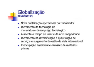 Globalização
TENDÊNCIAS
n 
n 

n 
n 

n 

Nova qualificação operacional do trabalhador
Incremento da tecnologia de
manufatura=desemprego tecnológico
Aumenta o tempo do lazer e da arte, longevidade
Incremento na diversificação e qualificação de
serviços e surgimento do estilo de vida internacional
Preocupação ambiental e escassez de matériasprimas

 