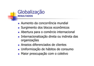 Globalização
RESULTADOS
n 
n 
n 
n 

n 
n 
n 

Aumento da concorrência mundial
Surgimento dos blocos econômicos
Abertura para o comércio internacional
Internacionalização direta ou indireta das
organizações
Anseios diferenciados de clientes
Uniformização de hábitos de consumo
Maior preocupação com o coletivo

 