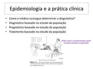 Epidemiologia e a prática clínica
• Como o médico consegue determinar o diagnóstico?
• Diagnóstico baseado no estudo da população
• Prognóstico baseado no estudo da população
• Tratamento baseado no estudo da população
Prática clínica é fundamentada a partir
de dados coletados na população
 