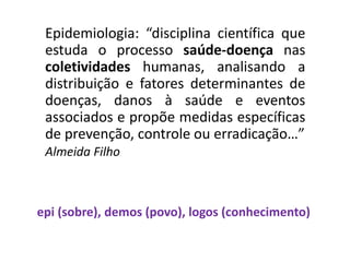 Epidemiologia: “disciplina científica que
estuda o processo saúde-doença nas
coletividades humanas, analisando a
distribuição e fatores determinantes de
doenças, danos à saúde e eventos
associados e propõe medidas específicas
de prevenção, controle ou erradicação…”
Almeida Filho
epi (sobre), demos (povo), logos (conhecimento)
 