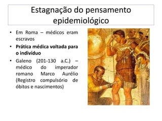 Estagnação do pensamento
epidemiológico
• Em Roma – médicos eram
escravos
• Prática médica voltada para
o indivíduo
• Galeno (201-130 a.C.) –
médico do imperador
romano Marco Aurélio
(Registro compulsório de
óbitos e nascimentos)
 