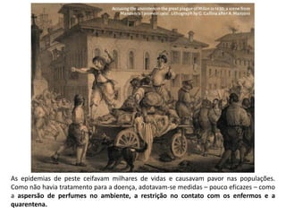 As epidemias de peste ceifavam milhares de vidas e causavam pavor nas populações.
Como não havia tratamento para a doença, adotavam-se medidas – pouco eficazes – como
a aspersão de perfumes no ambiente, a restrição no contato com os enfermos e a
quarentena.
 