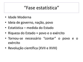 “Fase estatística”
• Idade Moderna
• Ideia de governo, nação, povo
• Estatística – medida do Estado
• Riqueza do Estado = povo e o exército
• Tornou-se necessário “contar” o povo e o
exército
• Revolução científica (XVII e XVIII)
 