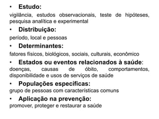 • Estudo:
vigilância, estudos observacionais, teste de hipóteses,
pesquisa analítica e experimental
• Distribuição:
período, local e pessoas
• Determinantes:
fatores físicos, biológicos, sociais, culturais, econômico
• Estados ou eventos relacionados à saúde:
doenças, causas de óbito, comportamentos,
disponibilidade e usos de serviços de saúde
• Populações específicas:
grupo de pessoas com características comuns
• Aplicação na prevenção:
promover, proteger e restaurar a saúde
 