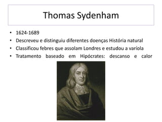 Thomas Sydenham
• 1624-1689
• Descreveu e distinguiu diferentes doenças História natural
• Classificou febres que assolam Londres e estudou a varíola
• Tratamento baseado em Hipócrates: descanso e calor
 