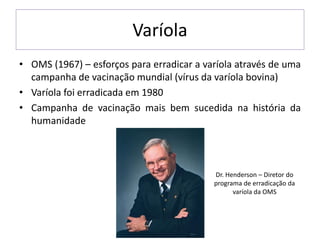 Varíola
• OMS (1967) – esforços para erradicar a varíola através de uma
campanha de vacinação mundial (vírus da varíola bovina)
• Varíola foi erradicada em 1980
• Campanha de vacinação mais bem sucedida na história da
humanidade
Dr. Henderson – Diretor do
programa de erradicação da
varíola da OMS
 