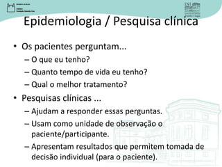 Epidemiologia / Pesquisa clínica
• Os pacientes perguntam...
– O que eu tenho?
– Quanto tempo de vida eu tenho?
– Qual o melhor tratamento?
• Pesquisas clínicas ...
– Ajudam a responder essas perguntas.
– Usam como unidade de observação o
paciente/participante.
– Apresentam resultados que permitem tomada de
decisão individual (para o paciente).
 