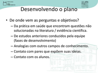 Desenvolvendo o plano
• De onde vem as perguntas e objetivos?
– Da prática em saúde que encontram questões não
solucionadas na literatura / evidência científica.
– De estudos anteriores conduzidos pela equipe
(fases de desenvolvimento)
– Analogias com outros campos de conhecimento.
– Contato com pares que expõem suas ideias.
– Contato com os alunos.
 