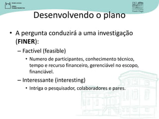 Desenvolvendo o plano
• A pergunta conduzirá a uma investigação
(FINER):
– Factível (feasible)
• Numero de participantes, conhecimento técnico,
tempo e recurso financeiro, gerenciável no escopo,
financiável.
– Interessante (interesting)
• Intriga o pesquisador, colaboradores e pares.
 