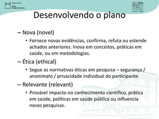 Desenvolvendo o plano
– Nova (novel)
• Fornece novas evidências, confirma, refuta ou estende
achados anteriores. Inova em conceitos, práticas em
saúde, ou em metodologias.
– Ética (ethical)
• Segue as normativas éticas em pesquisa – segurança /
anonimato / privacidade individual do participante
– Relevante (relevant)
• Provável impacto no conhecimento científico, prática
em saúde, políticas em saúde pública ou influencia
novas pesquisas.
 