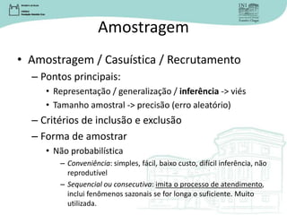 Amostragem
• Amostragem / Casuística / Recrutamento
– Pontos principais:
• Representação / generalização / inferência -> viés
• Tamanho amostral -> precisão (erro aleatório)
– Critérios de inclusão e exclusão
– Forma de amostrar
• Não probabilística
– Conveniência: simples, fácil, baixo custo, difícil inferência, não
reprodutível
– Sequencial ou consecutiva: imita o processo de atendimento,
inclui fenômenos sazonais se for longa o suficiente. Muito
utilizada.
 