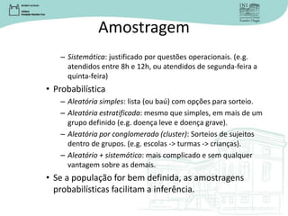 Amostragem
– Sistemática: justificado por questões operacionais. (e.g.
atendidos entre 8h e 12h, ou atendidos de segunda-feira a
quinta-feira)
• Probabilística
– Aleatória simples: lista (ou baú) com opções para sorteio.
– Aleatória estratificada: mesmo que simples, em mais de um
grupo definido (e.g. doença leve e doença grave).
– Aleatória por conglomerado (cluster): Sorteios de sujeitos
dentro de grupos. (e.g. escolas -> turmas -> crianças).
– Aleatório + sistemático: mais complicado e sem qualquer
vantagem sobre as demais.
• Se a população for bem definida, as amostragens
probabilísticas facilitam a inferência.
 