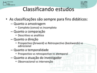 Classificando estudos
• As classificações são sempre para fins didáticos:
– Quanto a amostragem
• Completo (censo) vs incompleto
– Quanto a comparação
• Descritivo vs analítico
– Quanto a direção
• Prospectivo (forward) vs Retrospectivo (backwards) vs
adirecional
– Quanto a temporalidade
• Prospectivo vs retrospectivo vs atemporal
– Quanto a atuação do investigador
• Observacional vs intervenção
 