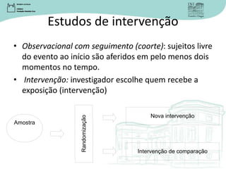 Estudos de intervenção
• Observacional com seguimento (coorte): sujeitos livre
do evento ao início são aferidos em pelo menos dois
momentos no tempo.
• Intervenção: investigador escolhe quem recebe a
exposição (intervenção)
Amostra
Nova intervenção
Intervenção de comparação
Randomizaç
ão
 
