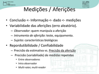 Medições / Aferições
• Conclusão <- Informação <- dado <- medições
• Variabilidade das aferições (erro aleatório).
– Observador: quem manipula a aferição
– Intrumento de aferição: teste, equipamento.
– Sujeito: características biológicas
• Repordutibilidade / Confiabilidade
– Precisão da estimativa vs. Precisão da aferição
– Precisão (variabiliade) de medidas repetidas
• Entre observadores
• Intra observador
• Multi-rater, multi-reader
 