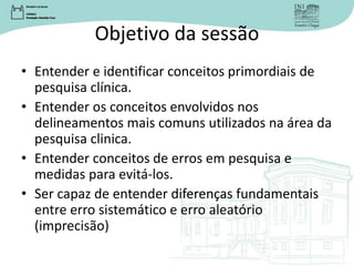 Objetivo da sessão
• Entender e identificar conceitos primordiais de
pesquisa clínica.
• Entender os conceitos envolvidos nos
delineamentos mais comuns utilizados na área da
pesquisa clinica.
• Entender conceitos de erros em pesquisa e
medidas para evitá-los.
• Ser capaz de entender diferenças fundamentais
entre erro sistemático e erro aleatório
(imprecisão)
 