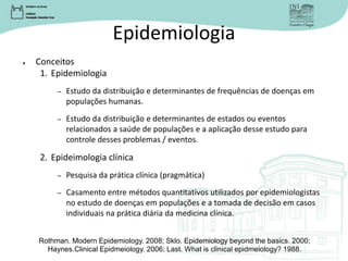 Epidemiologia
● Conceitos
1. Epidemiologia
– Estudo da distribuição e determinantes de frequências de doenças em
populações humanas.
– Estudo da distribuição e determinantes de estados ou eventos
relacionados a saúde de populações e a aplicação desse estudo para
controle desses problemas / eventos.
2. Epideimologia clínica
– Pesquisa da prática clínica (pragmática)
– Casamento entre métodos quantitativos utilizados por epidemiologistas
no estudo de doenças em populações e a tomada de decisão em casos
individuais na prática diária da medicina clínica.
Rothman. Modern Epidemiology. 2008; Sklo. Epidemiology beyond the basics. 2000;
Haynes.Clinical Epidmeiology. 2006; Last. What is clinical epidmeiology? 1988.
 