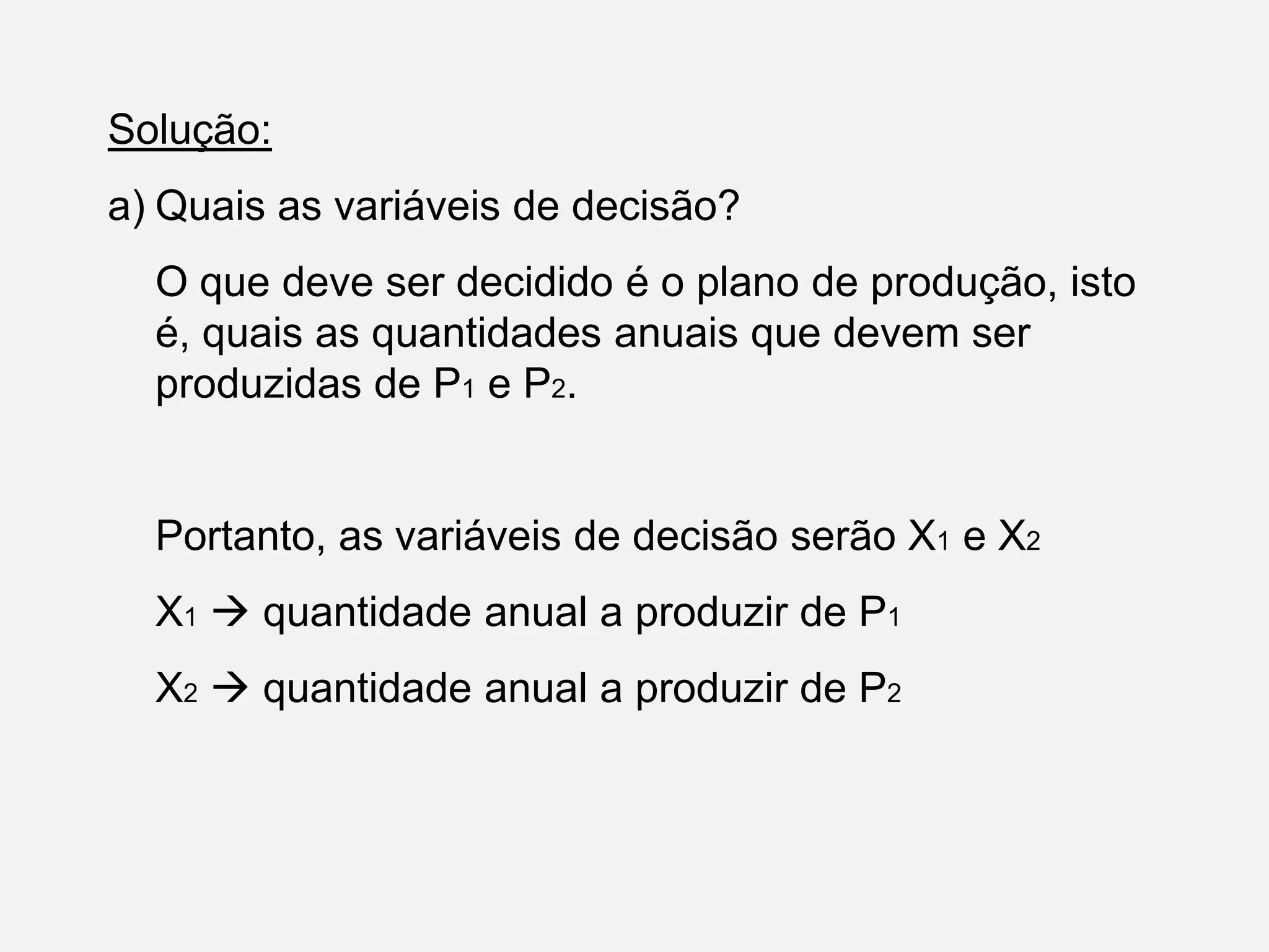 Solução:
a) Quais as variáveis de decisão?
O que deve ser decidido é o plano de produção, isto
é, quais as quantidades anuais que devem ser
produzidas de P1 e P2.
Portanto, as variáveis de decisão serão X1 e X2
X1  quantidade anual a produzir de P1
X2  quantidade anual a produzir de P2
 
