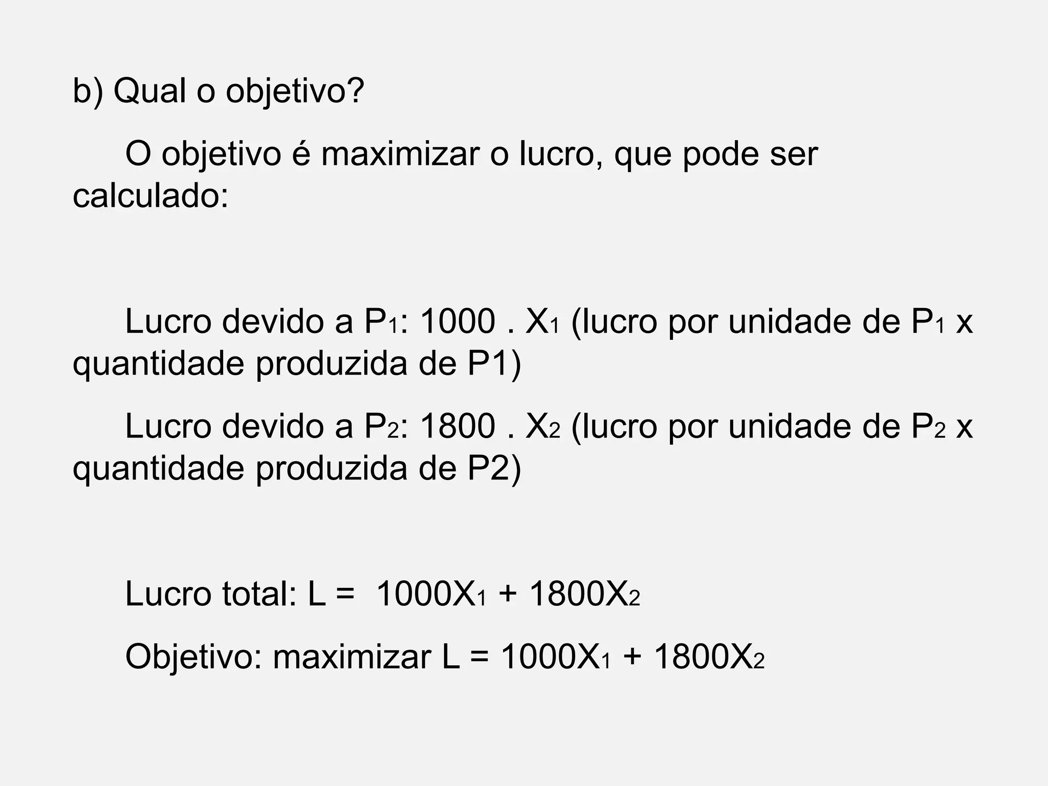 b) Qual o objetivo?
O objetivo é maximizar o lucro, que pode ser
calculado:
Lucro devido a P1: 1000 . X1 (lucro por unidade de P1 x
quantidade produzida de P1)
Lucro devido a P2: 1800 . X2 (lucro por unidade de P2 x
quantidade produzida de P2)
Lucro total: L = 1000X1 + 1800X2
Objetivo: maximizar L = 1000X1 + 1800X2
 