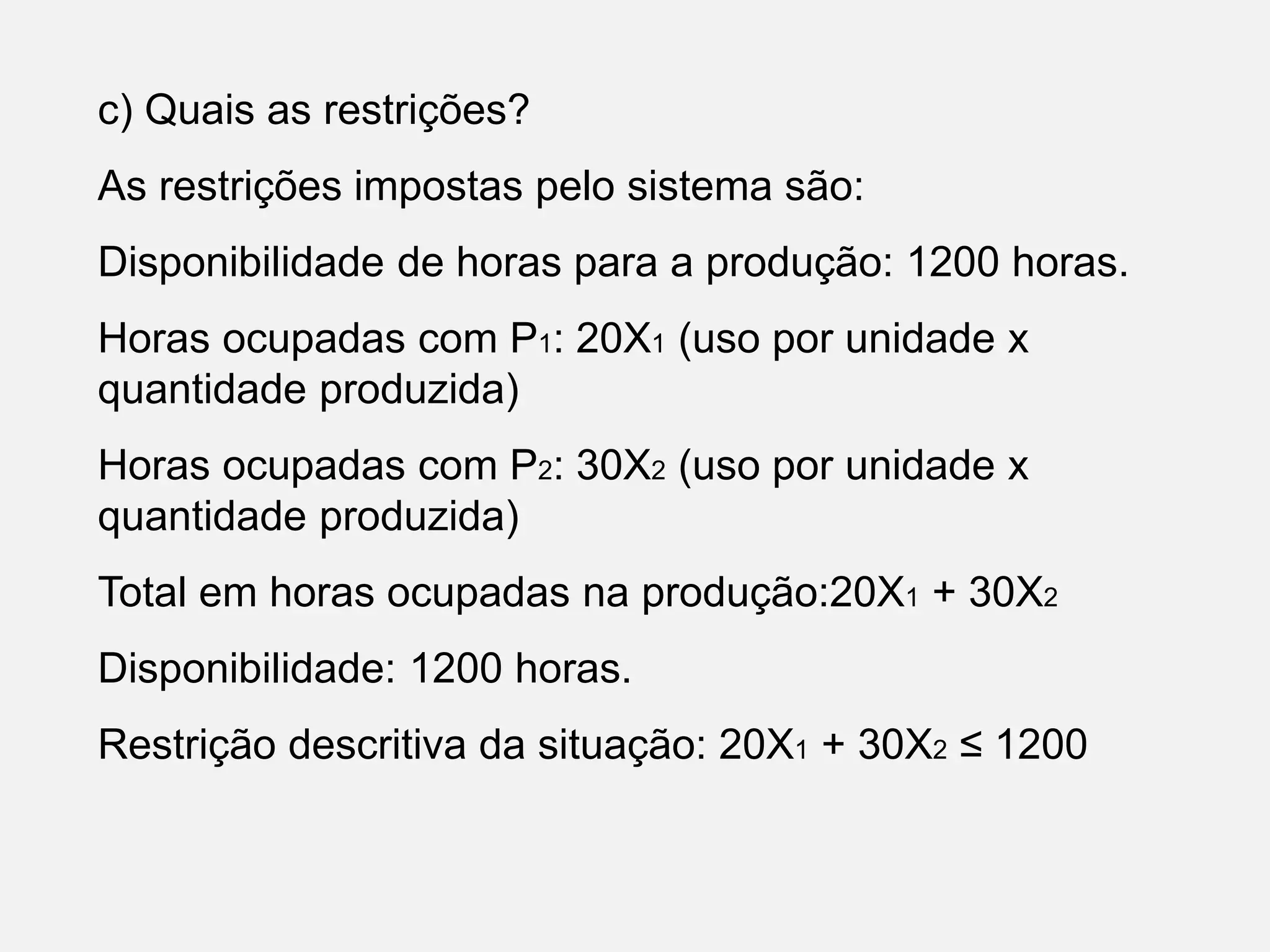 c) Quais as restrições?
As restrições impostas pelo sistema são:
Disponibilidade de horas para a produção: 1200 horas.
Horas ocupadas com P1: 20X1 (uso por unidade x
quantidade produzida)
Horas ocupadas com P2: 30X2 (uso por unidade x
quantidade produzida)
Total em horas ocupadas na produção:20X1 + 30X2
Disponibilidade: 1200 horas.
Restrição descritiva da situação: 20X1 + 30X2 ≤ 1200
 