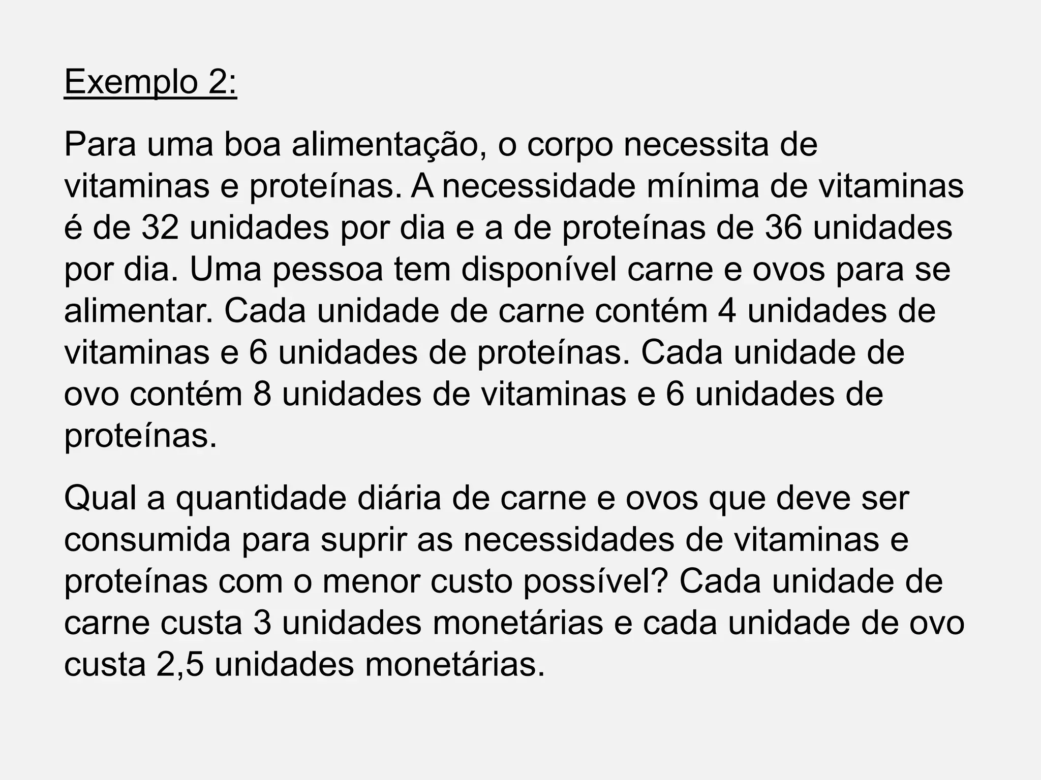 Exemplo 2:
Para uma boa alimentação, o corpo necessita de
vitaminas e proteínas. A necessidade mínima de vitaminas
é de 32 unidades por dia e a de proteínas de 36 unidades
por dia. Uma pessoa tem disponível carne e ovos para se
alimentar. Cada unidade de carne contém 4 unidades de
vitaminas e 6 unidades de proteínas. Cada unidade de
ovo contém 8 unidades de vitaminas e 6 unidades de
proteínas.
Qual a quantidade diária de carne e ovos que deve ser
consumida para suprir as necessidades de vitaminas e
proteínas com o menor custo possível? Cada unidade de
carne custa 3 unidades monetárias e cada unidade de ovo
custa 2,5 unidades monetárias.
 