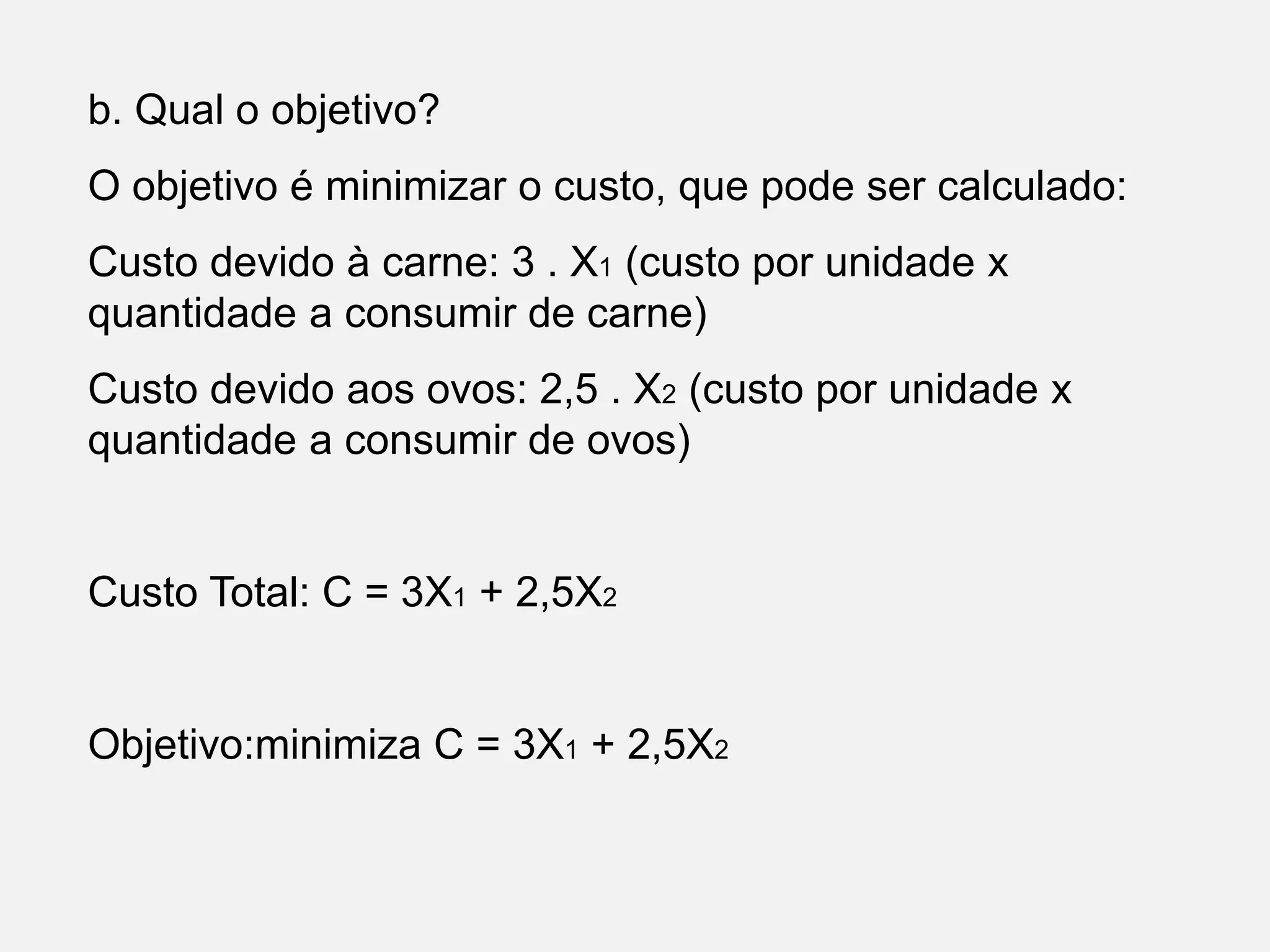 b. Qual o objetivo?
O objetivo é minimizar o custo, que pode ser calculado:
Custo devido à carne: 3 . X1 (custo por unidade x
quantidade a consumir de carne)
Custo devido aos ovos: 2,5 . X2 (custo por unidade x
quantidade a consumir de ovos)
Custo Total: C = 3X1 + 2,5X2
Objetivo:minimiza C = 3X1 + 2,5X2
 